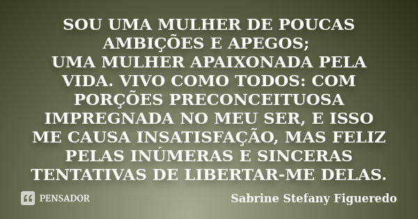 SOU UMA MULHER DE POUCAS AMBIÇÕES E APEGOS; UMA MULHER APAIXONADA PELA VIDA. VIVO COMO TODOS: COM PORÇÕES PRECONCEITUOSA IMPREGNADA NO MEU SER, E ISSO ME CAUSA ... Frase de Sabrine Stefany Figueredo.