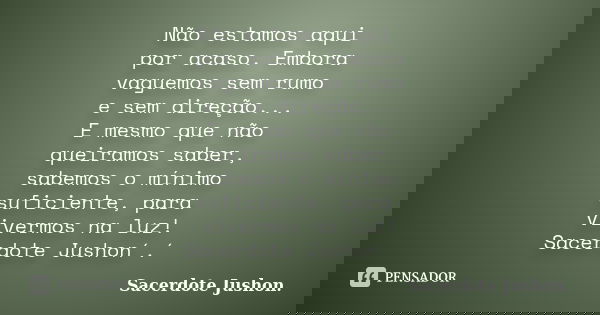Não estamos aqui por acaso. Embora vaguemos sem rumo e sem direção... E mesmo que não queiramos saber, sabemos o mínimo suficiente, para vivermos na luz! Sacerd... Frase de Sacerdote Jushon..