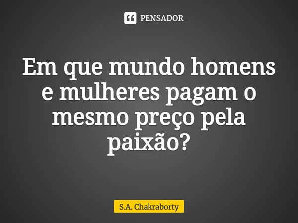 ⁠Em que mundo homens e mulheres pagam o mesmo preço pela paixão?... Frase de S.A. Chakraborty.