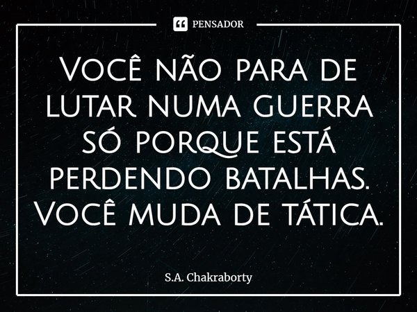 ⁠Você não para de lutar numa guerra só porque está perdendo batalhas. Você muda de tática.... Frase de S.A. Chakraborty.