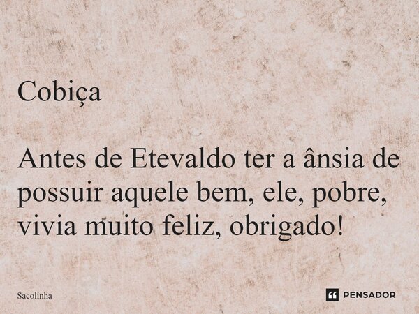 ⁠Cobiça Antes de Etevaldo ter a ânsia de possuir aquele bem, ele, pobre, vivia muito feliz, obrigado!... Frase de Sacolinha.