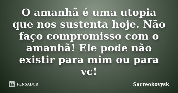 O amanhã é uma utopia que nos sustenta hoje. Não faço compromisso com o amanhã! Ele pode não existir para mim ou para vc!... Frase de Sacreokovysk.