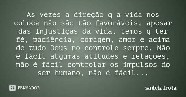 As vezes a direção q a vida nos coloca não são tão favoráveis, apesar das injustiças da vida, temos q ter fé, paciência, coragem, amor e acima de tudo Deus no c... Frase de Sadek frota.