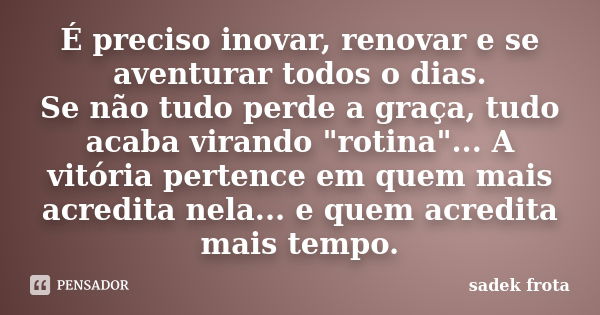 É preciso inovar, renovar e se aventurar todos o dias. Se não tudo perde a graça, tudo acaba virando "rotina"... A vitória pertence em quem mais acred... Frase de Sadek Frota.