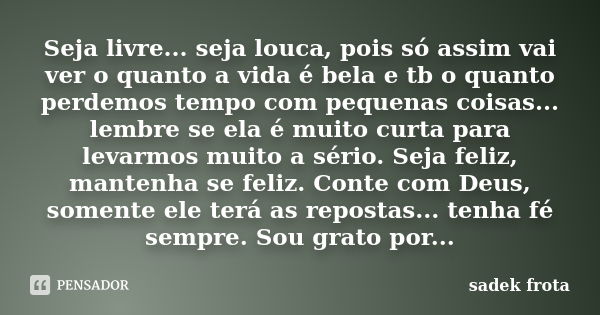 Seja livre... seja louca, pois só assim vai ver o quanto a vida é bela e tb o quanto perdemos tempo com pequenas coisas... lembre se ela é muito curta para leva... Frase de Sadek frota.