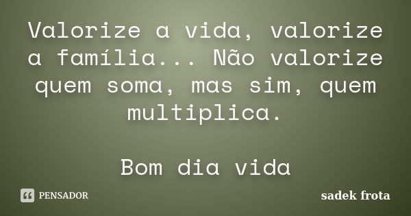 Valorize a vida, valorize a família... Não valorize quem soma, mas sim, quem multiplica. Bom dia vida... Frase de Sadek frota.