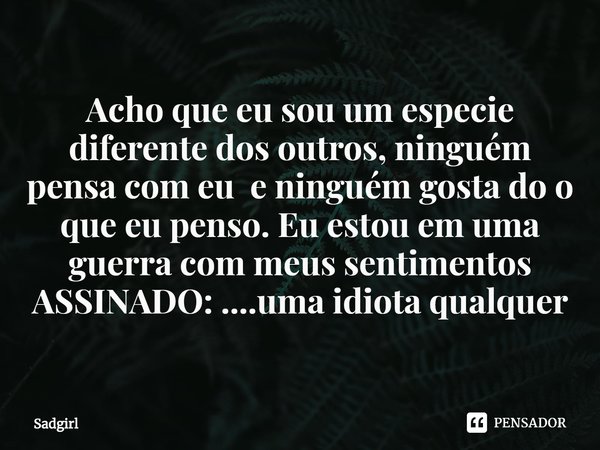 ⁠Acho que eu sou um especie diferente dos outros, ninguém pensa com eu e ninguém gosta do o que eu penso. Eu estou em uma guerra com meus sentimentos
ASSINADO: ... Frase de Sadgirl.