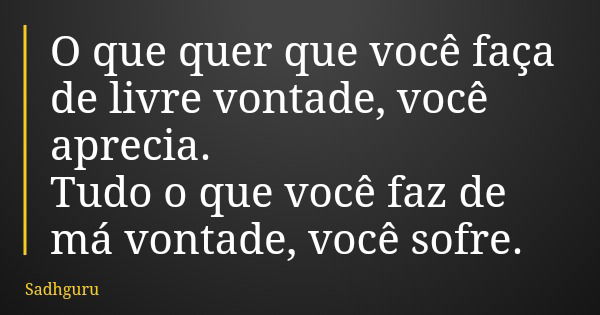 O que quer que você faça de livre vontade, você aprecia. Tudo o que você faz de má vontade, você sofre.... Frase de Sadhguru.