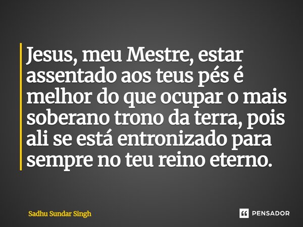 ⁠Jesus, meu Mestre, estar assentado aos teus pés é melhor do que ocupar o mais soberano trono da terra, pois ali se está entronizado para sempre no teu reino et... Frase de Sadhu Sundar Singh.
