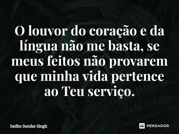 ⁠O louvor do coração e da língua não me basta, se meus feitos não provarem que minha vida pertence ao Teu serviço.... Frase de Sadhu Sundar Singh.