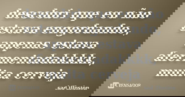 descobri que eu não estava engordando, apenas estava afermentadakkkk, muita cerveja... Frase de sad illusion.