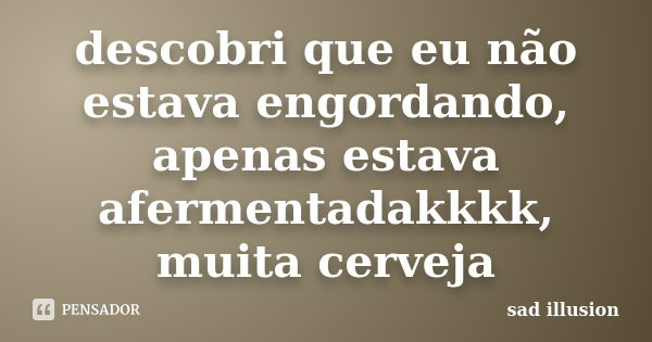 descobri que eu não estava engordando, apenas estava afermentadakkkk, muita cerveja... Frase de sad illusion.