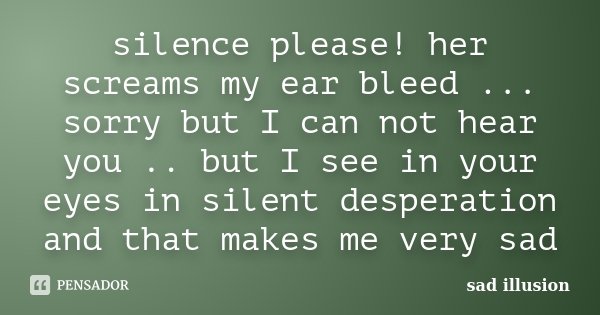 silence please! her screams my ear bleed ... sorry but I can not hear you .. but I see in your eyes in silent desperation and that makes me very sad... Frase de sad illusion.