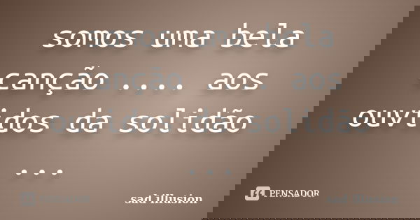 somos uma bela canção .... aos ouvidos da solidão ...... Frase de sad illusion.