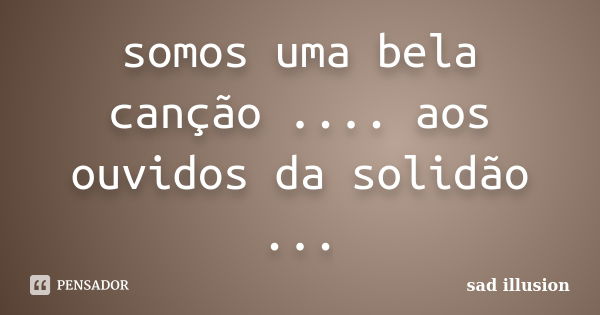 somos uma bela canção .... aos ouvidos da solidão ...... Frase de sad illusion.