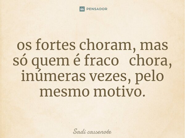 ⁠os fortes choram, mas só quem é fraco chora, inúmeras vezes, pelo mesmo motivo.... Frase de Sadi Cassenote.