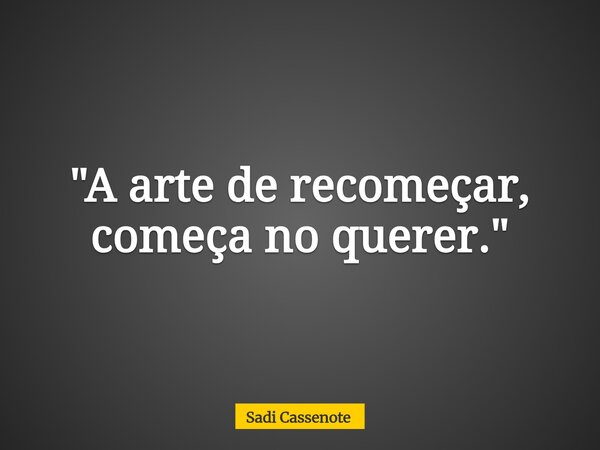 "A arte de recomeçar, começa no querer."... Frase de Sadi Cassenote.
