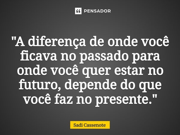 ⁠"A diferença de onde você ficava no passado para onde você quer estar no futuro, depende do que você faz no presente."... Frase de Sadi Cassenote.