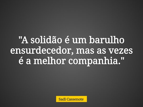 "A solidão é um barulho ensurdecedor, mas as vezes é a melhor companhia."... Frase de Sadi Cassenote.