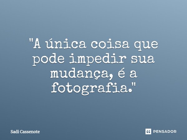 ⁠"A única coisa que pode impedir sua mudança, é a fotografia."... Frase de Sadi Cassenote.