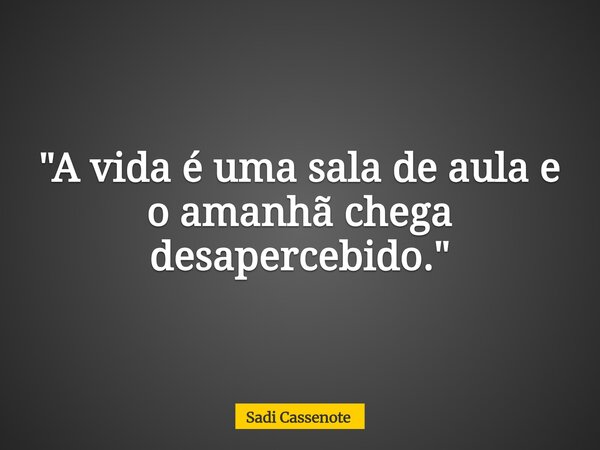 "A vida é uma sala de aula e o amanhã chega desapercebido."... Frase de Sadi Cassenote.