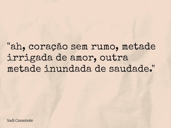 "ah, coração sem rumo, metade irrigada de amor, outra metade inundada de saudade."... Frase de Sadi Cassenote.