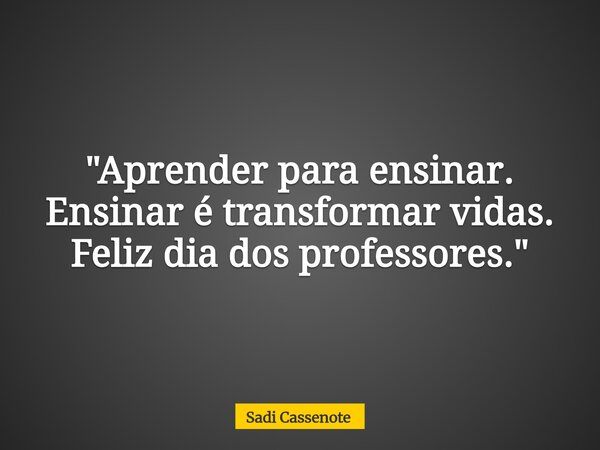 "Aprender para ensinar. Ensinar é transformar vidas. Feliz dia dos professores."... Frase de Sadi Cassenote.