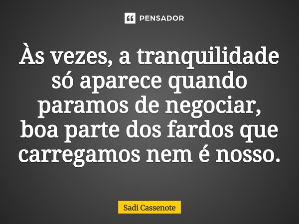 Às vezes, a tranquilidade só aparece quando paramos de negociar, boa parte dos fardos que carregamos nem é nosso.... Frase de Sadi Cassenote.