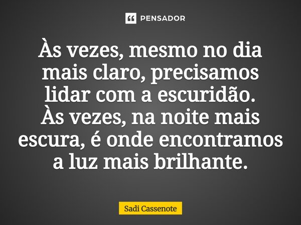 Às vezes, mesmo no dia mais claro, precisamos lidar com a escuridão. Às vezes, na noite mais escura, é onde encontramos a luz mais brilhante.... Frase de Sadi Cassenote.
