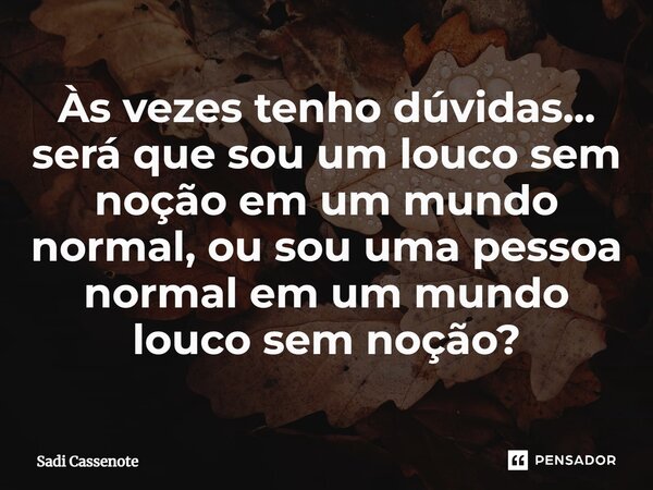 Às vezes tenho dúvidas... será que sou um louco sem noção em um mundo normal, ou sou uma pessoa normal em um mundo louco sem noção?... Frase de Sadi Cassenote.