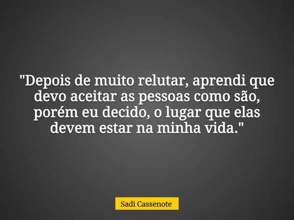 "Depois de muito relutar, aprendi que devo aceitar as pessoas como são, porém eu decido, o lugar que elas devem estar na minha vida."... Frase de Sadi Cassenote.