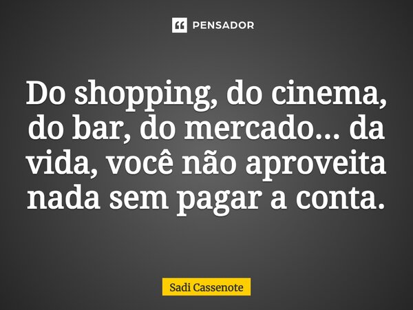 Do shopping, do cinema, do bar, do mercado... da vida, você não aproveita nada sem pagar a conta.... Frase de Sadi Cassenote.