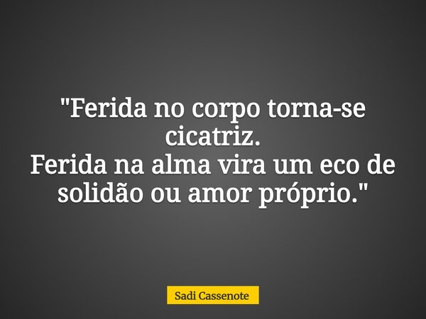 "Ferida no corpo torna-se cicatriz. Ferida na alma vira um eco de solidão ou amor próprio."... Frase de Sadi Cassenote.