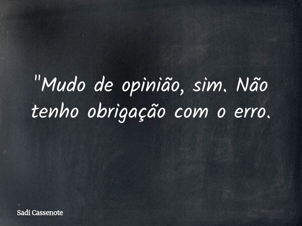 "Mudo de opinião, sim. Não tenho obrigação com o erro.... Frase de Sadi Cassenote.