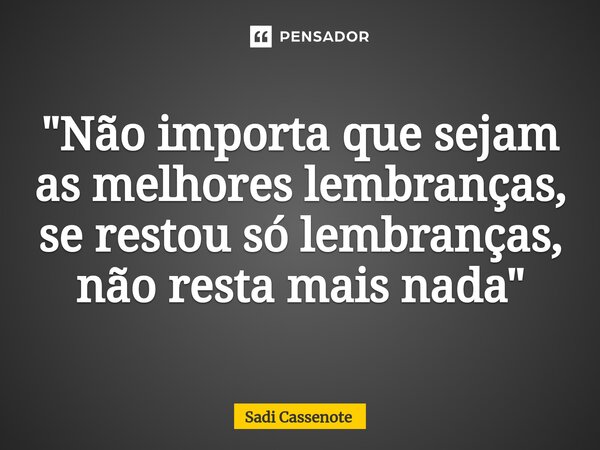⁠"Não importa que sejam as melhores lembranças, se restou só lembranças, não resta mais nada"... Frase de Sadi Cassenote.