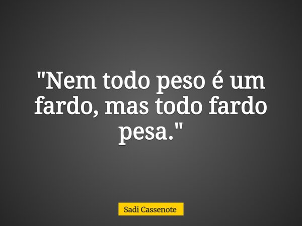 "Nem todo peso é um fardo, mas todo fardo pesa."... Frase de Sadi Cassenote.