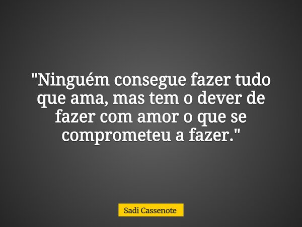 "Ninguém consegue fazer tudo que ama, mas tem o dever de fazer com amor o que se comprometeu a fazer."... Frase de Sadi Cassenote.