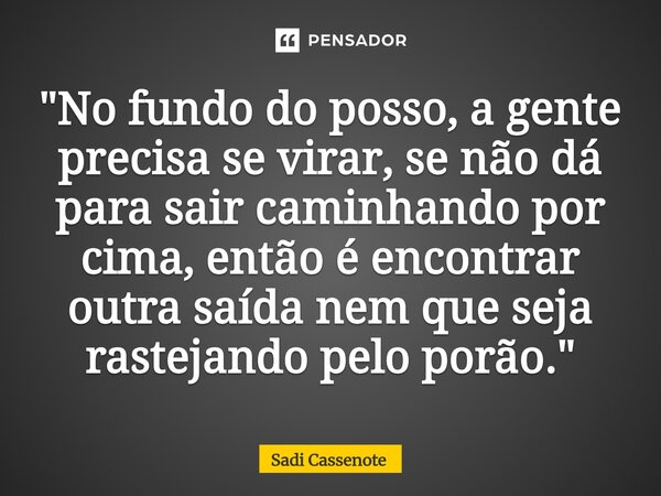 "No fundo do posso, a gente precisa se virar, se não dá para sair caminhando por cima, então é encontrar outra saída nem que seja rastejando pelo porão.&qu... Frase de Sadi Cassenote.