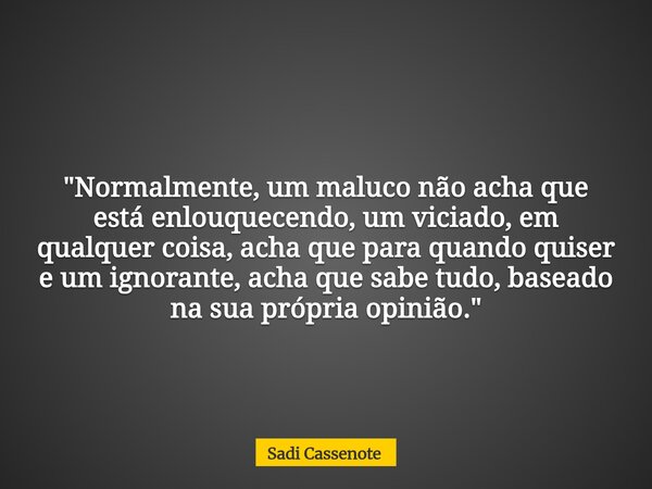 "Normalmente, um maluco não acha que está enlouquecendo, um viciado, em qualquer coisa, acha que para quando quiser e um ignorante, acha que sabe tudo, bas... Frase de Sadi Cassenote.