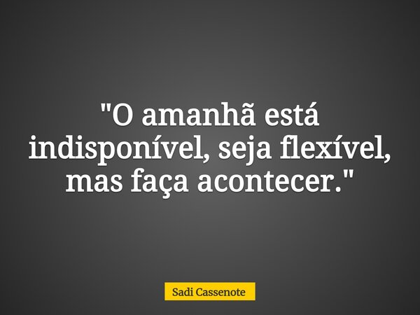 "O amanhã está indisponível, seja flexível, mas faça acontecer."... Frase de Sadi Cassenote.