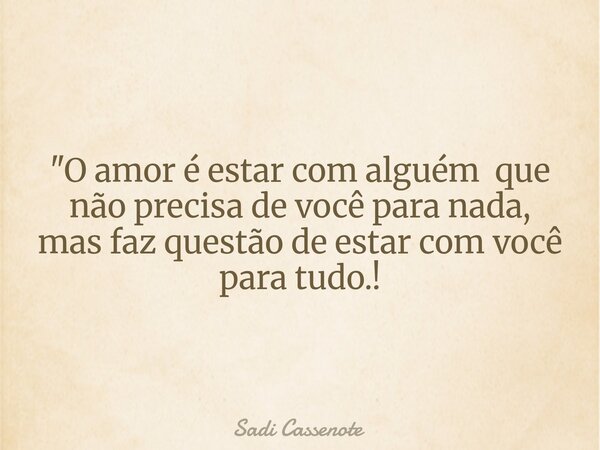 "O amor é estar com alguém que não precisa de você para nada, mas faz questão de estar com você para tudo.!... Frase de Sadi Cassenote.
