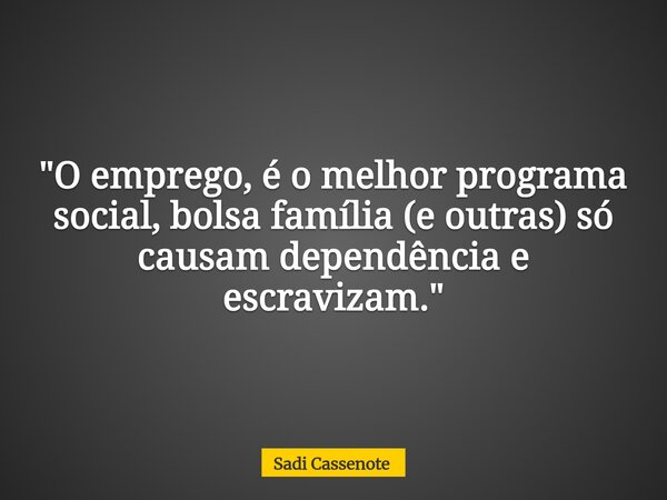 "O emprego, é o melhor programa social, bolsa família (e outras) só causam dependência e escravizam."... Frase de Sadi Cassenote.