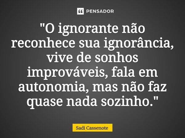 ⁠"O ignorante não reconhece sua ignorância, vive de sonhos improváveis, fala em autonomia, mas não faz quase nada sozinho."... Frase de Sadi Cassenote.