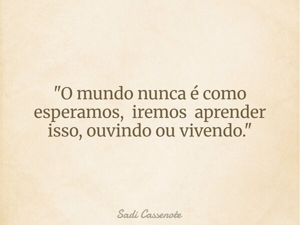 "O mundo nunca é como esperamos, iremos aprender isso, ouvindo ou vivendo."... Frase de Sadi Cassenote.