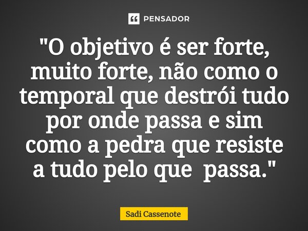 ⁠"O objetivo é ser forte, muito forte, não como o temporal que destrói tudo por onde passa e sim como a pedra que resiste a tudo pelo que passa."... Frase de Sadi Cassenote.