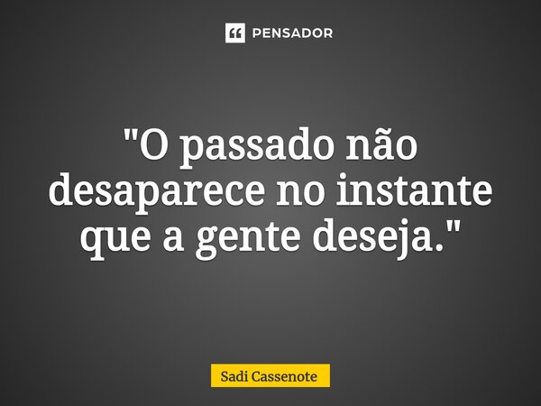 ⁠"O passado não desaparece no instante que a gente deseja."... Frase de Sadi Cassenote.