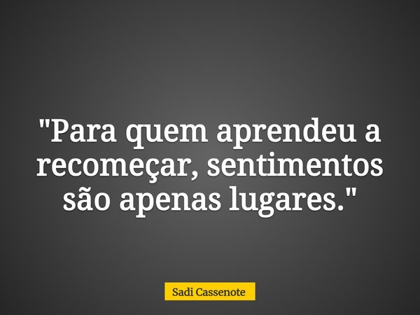 "Para quem aprendeu a recomeçar, sentimentos são apenas lugares."... Frase de Sadi Cassenote.