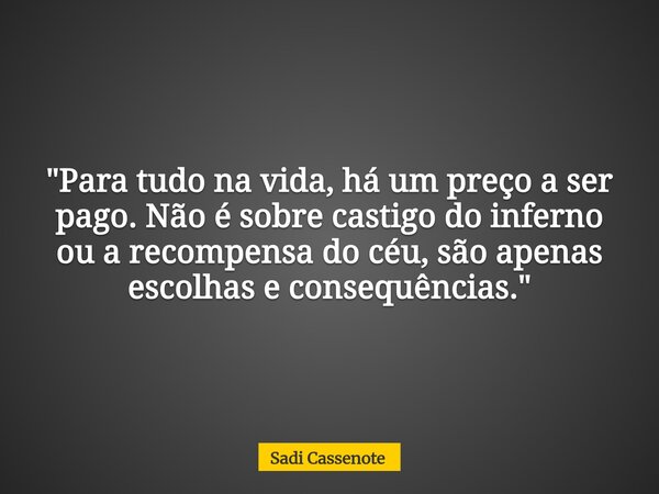 "Para tudo na vida, há um preço a ser pago. Não é sobre castigo do inferno ou a recompensa do céu, são apenas escolhas e consequências."... Frase de Sadi Cassenote.