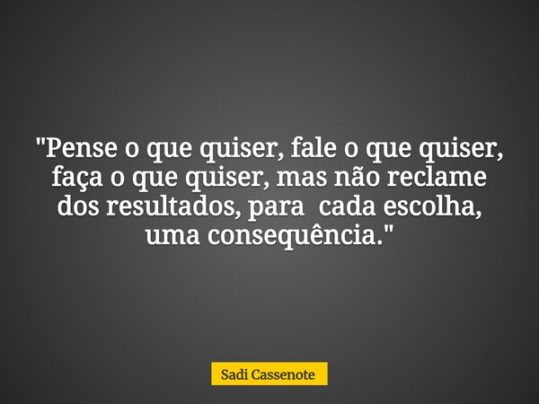 "Pense o que quiser, fale o que quiser, faça o que quiser, mas não reclame dos resultados, para cada escolha, uma consequência."... Frase de Sadi Cassenote.