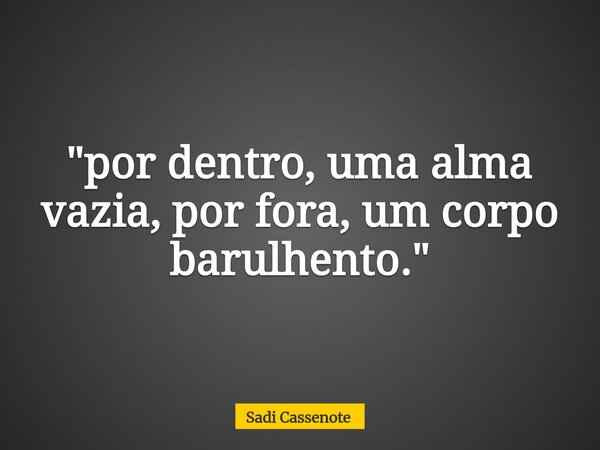 "por dentro, uma alma vazia, por fora, um corpo barulhento."... Frase de Sadi Cassenote.